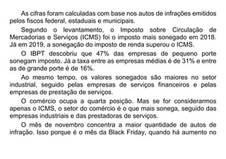 As cifras foram calculadas com base nos autos de infrações emitidos
pelos fiscos federal, estaduais e municipais.
Segundo o levantamento, o Imposto sobre Circulação de
Mercadorias e Serviços (ICMS) foi o imposto mais sonegado em 2018.
Já em 2019, a sonegação do imposto de renda superou o ICMS.
O IBPT descobriu que 47% das empresas de pequeno porte
sonegam imposto. Já a taxa entre as empresas médias é de 31% e entre
as de grande porte é de 16%.
Ao mesmo tempo, os valores sonegados são maiores no setor
industrial, seguido pelas empresas de serviços financeiros e pelas
empresas de prestação de serviços.
O comércio ocupa a quarta posição. Mas se for considerarmos
apenas o ICMS, o setor do comércio é o que mais sonega, seguido das
empresas industriais e das prestadoras de serviços.
O mês de novembro concentra a maior quantidade de autos de
infração. Isso porque é o mês da Black Friday, quando há aumento no
 