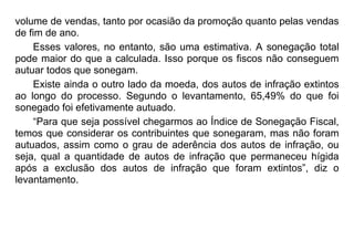 volume de vendas, tanto por ocasião da promoção quanto pelas vendas
de fim de ano.
Esses valores, no entanto, são uma estimativa. A sonegação total
pode maior do que a calculada. Isso porque os fiscos não conseguem
autuar todos que sonegam.
Existe ainda o outro lado da moeda, dos autos de infração extintos
ao longo do processo. Segundo o levantamento, 65,49% do que foi
sonegado foi efetivamente autuado.
“Para que seja possível chegarmos ao Índice de Sonegação Fiscal,
temos que considerar os contribuintes que sonegaram, mas não foram
autuados, assim como o grau de aderência dos autos de infração, ou
seja, qual a quantidade de autos de infração que permaneceu hígida
após a exclusão dos autos de infração que foram extintos”, diz o
levantamento.
 