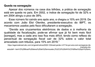 Queda na sonegação
Apesar dos números na casa dos bilhões, a prática de sonegação
está em queda no país. Em 2002, o índice de sonegação foi de 32% e
em 2004 atingiu o pico de 39%.
Esse número foi caindo ano após ano, e chegou a 15% em 2019. De
acordo com João Eloi Olenike, presidente-executivo do IBPT, os
mecanismos usados pelo fisco dificultaram a sonegação.
“Devido aos cruzamentos eletrônicos de dados e à melhoria da
qualidade da fiscalização, pode-se afirmar que já foi bem mais fácil
[sonegar], mas a cada ano isso fica mais difícil, tendo como reflexo do
percentual de sonegação fiscal cair de 32% sobre o valor total
arrecadado com tributos, para 15% em 2019.”
https://agenciabrasil.ebc.com.br/geral/noticia/2020-12/brasil-perde-r-417-bi-por-ano-com-sonegacao-de-
impostos-diz-
estudo#:~:text=O%20Brasil%20deixa%20de%20arrecadar,2%2C33%20trilh%C3%B5es%20por%20ano.
 