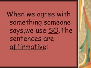 When we agree with something someone says,we use SO .The sentences are affirmative :
