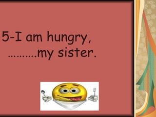 5-I am hungry,……….my sister.