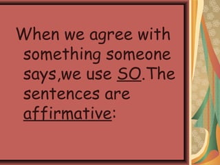 When we agree with
something someone
says,we use SO.The
sentences are
affirmative:
 