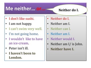 Me neither… or…
I don’t like sushi.
I am not happy.
I can’t swim very well.
I’m not going home.
I wouldn’t like to have
an ice-cream.
• Peter isn’t ill.
• I haven’t been to
London.
•
•
•
•
•

Neither do I.
•
•
•
•
•
•
•

Neither do I.
Neither am I.
Neither can I.
Neither am I.
Neither would I.
Neither am I/ is John.
Neither have I.

 