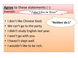 Agree to these statements (-):
Example:

-

•
•
•
•
•
•

“ I don’t live in Teror”

I don’t like Chinese food.
“Neither do I.”
We can’t go to the party.
I didn’t study English last year.
I won’t go with you.
I haven’t slept well.
I wouldn’t like to be rich.

 