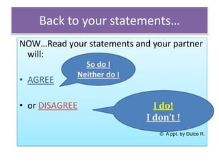 Back to your statements…
NOW…Read your statements and your partner
will:
• AGREE

So do I
Neither do I

• or DISAGREE

I do!
I don’t !
© A ppt. by Dulce R.

 
