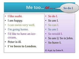 Me too… or…
I like sushi.
I am happy.
I can swim very well.
I’m going home.
I’d like to have an icecream.
• Peter is ill.
• I ‘ve been to London.
•
•
•
•
•

•
•
•
•
•
•
•

So do I.

So do I.
So am I.
So can I.
So am I.
So would I.
So am I/ So is John.
So have I.

© A ppt. by Dulce R.

 