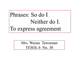 Phrases: So do I
         Neither do I.
To express agreement

    Mrs. Weena Taweenan
      TESOL 6 No. 30
 