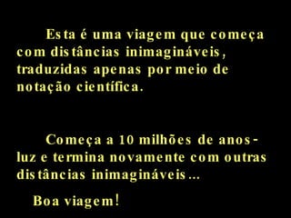 Esta é uma viagem que começa com distâncias inimagináveis, traduzidas apenas por meio de notação científica. Começa a 10 milhões de anos-luz e termina novamente com outras distâncias inimagináveis... Boa viagem! 
