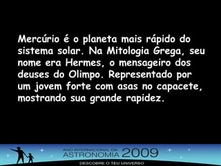 Mercúrio é o planeta mais rápido do sistema solar. Na Mitologia Grega, seu nome era Hermes, o mensageiro dos deuses do Olimpo. Representado por um jovem forte com asas no capacete, mostrando sua grande rapidez. 