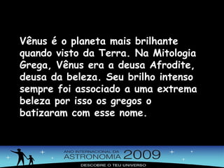 Vênus é o planeta mais brilhante quando visto da Terra. Na Mitologia Grega, Vênus era a deusa Afrodite, deusa da beleza. Seu brilho intenso sempre foi associado a uma extrema beleza por isso os gregos o batizaram com esse nome. 