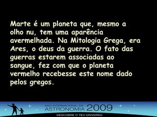 Marte é um planeta que, mesmo a olho nu, tem uma aparência avermelhada. Na Mitologia Grega, era Ares, o deus da guerra. O fato das guerras estarem associadas ao sangue, fez com que o planeta vermelho recebesse este nome dado pelos gregos. 