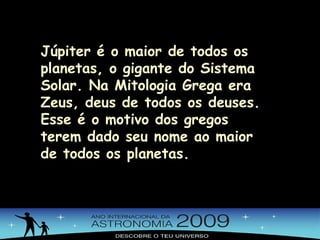 Júpiter é o maior de todos os planetas, o gigante do Sistema Solar. Na Mitologia Grega era Zeus, deus de todos os deuses. Esse é o motivo dos gregos terem dado seu nome ao maior de todos os planetas. 