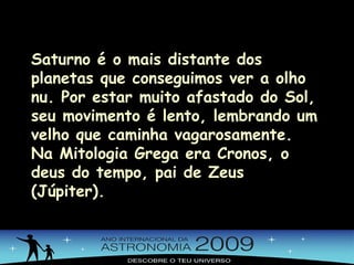 Saturno é o mais distante dos planetas que conseguimos ver a olho nu. Por estar muito afastado do Sol, seu movimento é lento, lembrando um velho que caminha vagarosamente. Na Mitologia Grega era Cronos, o deus do tempo, pai de Zeus (Júpiter). 