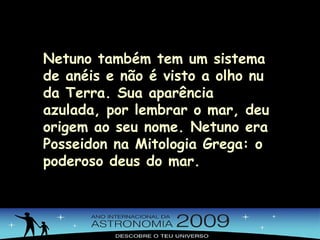 Netuno também tem um sistema de anéis e não é visto a olho nu da Terra. Sua aparência azulada, por lembrar o mar, deu origem ao seu nome. Netuno era Posseidon na Mitologia Grega: o poderoso deus do mar. 
