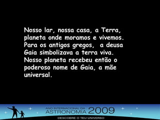 Nosso lar, nossa casa, a Terra, planeta onde moramos e vivemos. Para os antigos gregos,  a deusa Gaia simbolizava a terra viva.  Nosso planeta recebeu então o  poderoso nome de Gaia, a mãe universal. 