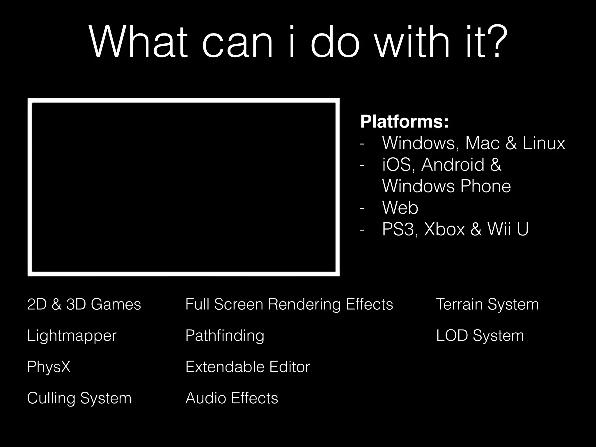 What can i do with it?
Platforms:!
- Windows, Mac & Linux
- iOS, Android &
Windows Phone
- Web
- PS3, Xbox & Wii U
2D & 3D Games
PhysX Extendable Editor
Lightmapper LOD System
Culling System
Pathﬁnding
Full Screen Rendering Effects Terrain System
Audio Effects
 