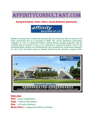AFFINITYCONSULTANT.COM
      Sonepat Property : Plots / floors / luxury Bedroom apartments




Builders in Sonepat have realized the potential this city of Haryana offers in terms of real
estate construction due to its proximity to Delhi. The various apartments construction
companies as well as commercial builders started flocking Sonepat properties and the
available plots in Sonepat to start a new residential or commercial project. Each of the
upcoming builder projects are fetching instant sales benefiting the construction companies
as well as the real estate agents in Sonepat involved in the respective property deals.




Rate plan
Plan - luxury condominiums
Type - 2 bhk to 4 bhk (duplex)
Size - 1221 sq.ft to 2046 sq.ft
Basic Price : ranging from 29.30 lac to 42.96 lac
 
