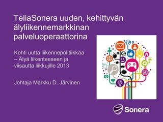 TeliaSonera uuden, kehittyvän
älyliikennemarkkinan
palveluoperaattorina
Kohti uutta liikennepolitiikkaa
– Älyä liikenteeseen ja
viisautta liikkujille 2013
Johtaja Markku D. Järvinen

 