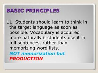 BASIC PRINCIPLES

11. Students should learn to think in
 the target language as soon as
 possible. Vocabulary is acquired
 more naturally if students use it in
 full sentences, rather than
 memorizing word lists.
 NOT memorization but
 PRODUCTION
 