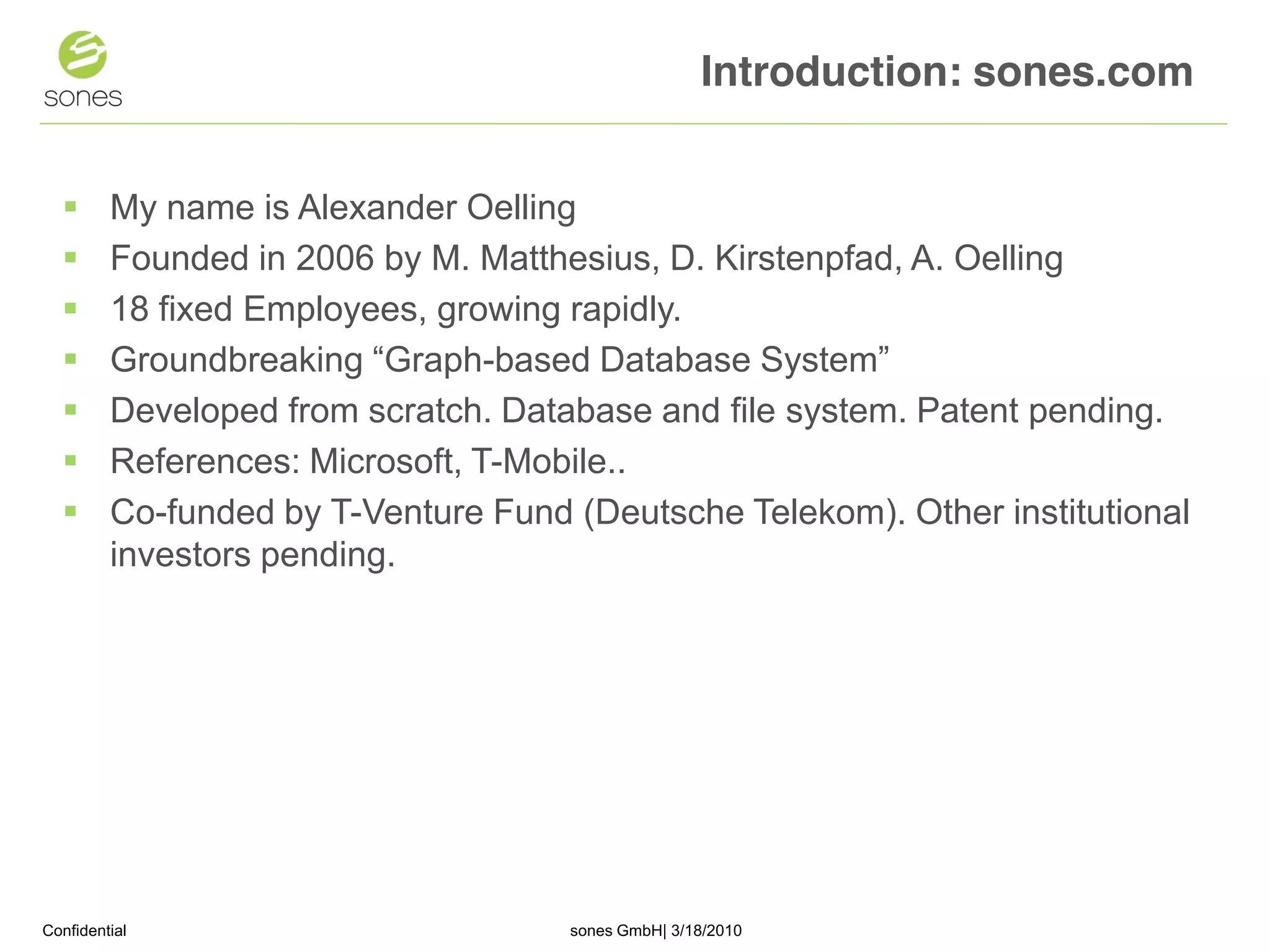 Introduction: sones.com


        My name is Alexander Oelling
        Founded in 2006 by M. Matthesius, D. Kirstenpfad, A. Oelling
        18 fixed Employees, growing rapidly.
        Groundbreaking “Graph-based Database System”
        Developed from scratch. Database and file system. Patent pending.
        References: Microsoft, T-Mobile..
        Co-funded by T-Venture Fund (Deutsche Telekom). Other institutional
         investors pending.




Confidential                         sones GmbH| 3/18/2010                     1
 