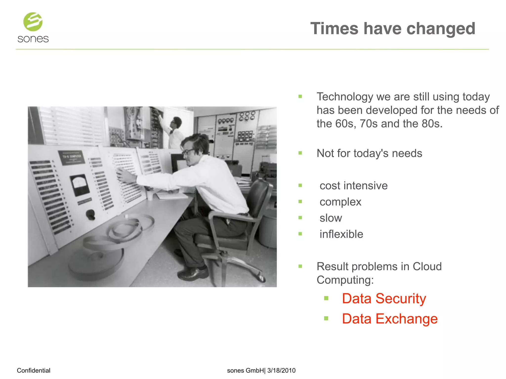 Times have changed


                                          Technology we are still using today
                                           has been developed for the needs of
                                           the 60s, 70s and the 80s.

                                          Not for today's needs

                                           cost intensive
                                           complex
                                           slow
                                           inflexible

                                          Result problems in Cloud
                                           Computing:
                                             Data Security
                                             Data Exchange


Confidential   sones GmbH| 3/18/2010                                       1
 