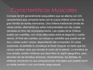 Compás de 6/8 generalmente sesquiáltero que se alterna con 3/4,
característica que comparte tanto con la cueca chilena como con la
gran familia de sones mexicanos. Una chilena tradicional consta de
varias partes, alternando los solos instrumentales con las coplas
cantadas al ritmo del acompañamiento. Las coplas de la Chilena
suelen ser cuartillas, con rimas alternadas entre el segundo y cuarto
versos. Al final del cuarteto, se incluye un estribillo que puede ser de
dos y hasta cuatro versos, dependiendo del compositor. En otras
ocasiones, el estribillo lo constituye la frase musical, en tanto que los
versos cambian cada que remata el canto de la estrofa. La temática es
muy amplia: existen chilenas que describen la región geográfica, pero
abundan las de temática amorosa. Generalmente, los letristas de
chilenas introducen en sus composiciones mensajes que pueden tener
un doble sentido o con una fuerte carga sexual
 
