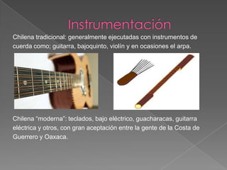 Chilena tradicional: generalmente ejecutadas con instrumentos de
cuerda como; guitarra, bajoquinto, violín y en ocasiones el arpa.
Chilena “moderna”: teclados, bajo eléctrico, guacharacas, guitarra
eléctrica y otros, con gran aceptación entre la gente de la Costa de
Guerrero y Oaxaca.
 