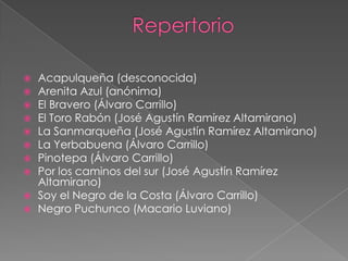  Acapulqueña (desconocida)
 Arenita Azul (anónima)
 El Bravero (Álvaro Carrillo)
 El Toro Rabón (José Agustín Ramírez Altamirano)
 La Sanmarqueña (José Agustín Ramírez Altamirano)
 La Yerbabuena (Álvaro Carrillo)
 Pinotepa (Álvaro Carrillo)
 Por los caminos del sur (José Agustín Ramírez
Altamirano)
 Soy el Negro de la Costa (Álvaro Carrillo)
 Negro Puchunco (Macario Luviano)
 
