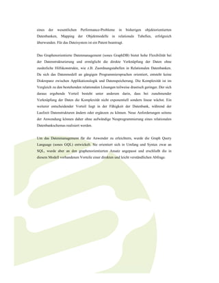 eines   der   wesentlichen   Performance-Probleme     in    bisherigen   objektorientierten
Datenbanken, Mapping der Objektmodelle in relationale Tabellen, erfolgreich
überwunden. Für das Dateisystem ist ein Patent beantragt.


Das Graphenorientierte Datenmanagement (sones GraphDB) bietet hohe Flexibilität bei
der Datenstrukturierung und ermöglicht die direkte Verknüpfung der Daten ohne
zusätzliche Hilfskonstrukte, wie z.B. Zuordnungstabellen in Relationalen Datenbanken.
Da sich das Datenmodell an gängigen Programmiersprachen orientiert, entsteht keine
Diskrepanz zwischen Applikationslogik und Datenspeicherung. Die Komplexität ist im
Vergleich zu den bestehenden relationalen Lösungen teilweise drastisch geringer. Der sich
daraus ergebende Vorteil besteht unter anderem darin, dass bei zunehmender
Verknüpfung der Daten die Komplexität nicht exponentiell sondern linear wächst. Ein
weiterer entscheidender Vorteil liegt in der Fähigkeit der Datenbank, während der
Laufzeit Datenstrukturen ändern oder ergänzen zu können. Neue Anforderungen seitens
der Anwendung können daher ohne aufwändige Neuprogrammierung eines relationalen
Datenbankschemas realisiert werden.


Um das Datenmanagement für die Anwender zu erleichtern, wurde die Graph Query
Language (sones GQL) entwickelt. Sie orientiert sich in Umfang und Syntax zwar an
SQL, wurde aber an den graphenorientierten Ansatz angepasst und erschließt die in
diesem Modell vorhandenen Vorteile einer direkten und leicht verständlichen Abfrage.
 