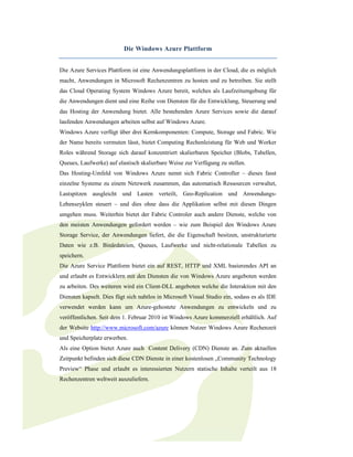 Die Windows Azure Plattform


Die Azure Services Plattform ist eine Anwendungsplattform in der Cloud, die es möglich
macht, Anwendungen in Microsoft Rechenzentren zu hosten und zu betreiben. Sie stellt
das Cloud Operating System Windows Azure bereit, welches als Laufzeitumgebung für
die Anwendungen dient und eine Reihe von Diensten für die Entwicklung, Steuerung und
das Hosting der Anwendung bietet. Alle bestehenden Azure Services sowie die darauf
laufenden Anwendungen arbeiten selbst auf Windows Azure.
Windows Azure verfügt über drei Kernkomponenten: Compute, Storage und Fabric. Wie
der Name bereits vermuten lässt, bietet Computing Rechenleistung für Web und Worker
Roles während Storage sich darauf konzentriert skalierbaren Speicher (Blobs, Tabellen,
Queues, Laufwerke) auf elastisch skalierbare Weise zur Verfügung zu stellen.
Das Hosting-Umfeld von Windows Azure nennt sich Fabric Controller – dieses fasst
einzelne Systeme zu einem Netzwerk zusammen, das automatisch Ressourcen verwaltet,
Lastspitzen ausgleicht und Lasten verteilt, Geo-Replication und Anwendungs-
Lebenszyklen steuert – und dies ohne dass die Applikation selbst mit diesen Dingen
umgehen muss. Weiterhin bietet der Fabric Controler auch andere Dienste, welche von
den meisten Anwendungen gefordert werden – wie zum Beispiel den Windows Azure
Storage Service, der Anwendungen liefert, die die Eigenschaft besitzen, unstrukturierte
Daten wie z.B. Binärdateien, Queues, Laufwerke und nicht-relationale Tabellen zu
speichern.
Die Azure Service Plattform bietet ein auf REST, HTTP und XML basierendes API an
und erlaubt es Entwicklern mit den Diensten die von Windows Azure angeboten werden
zu arbeiten. Des weiteren wird ein Client-DLL angeboten welche die Interaktion mit den
Diensten kapselt. Dies fügt sich nahtlos in Microsoft Visual Studio ein, sodass es als IDE
verwendet werden kann um Azure-gehostete Anwendungen zu entwickeln und zu
veröffentlichen. Seit dem 1. Februar 2010 ist Windows Azure kommerziell erhältlich. Auf
der Website http://www.microsoft.com/azure können Nutzer Windows Azure Rechenzeit
und Speicherplatz erwerben.
Als eine Option bietet Azure auch Content Delivery (CDN) Dienste an. Zum aktuellen
Zeitpunkt befinden sich diese CDN Dienste in einer kostenlosen „Community Technology
Preview“ Phase und erlaubt es interessierten Nutzern statische Inhalte verteilt aus 18
Rechenzentren weltweit auszuliefern.
 