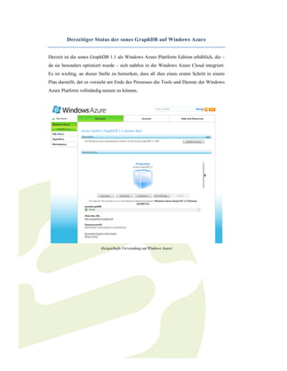 Derzeitiger Status der sones GraphDB auf Windows Azure


Derzeit ist die sones GraphDB 1.1 als Windows Azure Plattform Edition erhältlich, die –
da sie besonders optimiert wurde – sich nahtlos in die Windows Azure Cloud integriert.
Es ist wichtig, an dieser Stelle zu bemerken, dass all dies einen ersten Schritt in einem
Plan darstellt, der es vorsieht am Ende des Prozesses die Tools und Dienste der Windows
Azure Platform vollständig nutzen zu können.




                          (beispielhafte Verwendung auf Windows Azure)
 