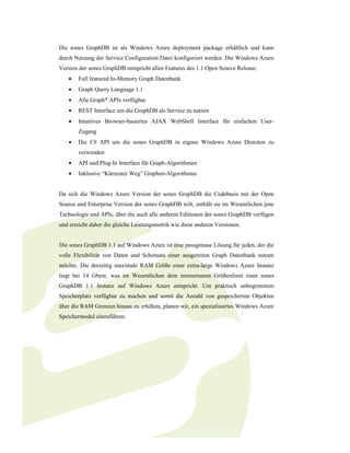 Die sones GraphDB ist als Windows Azure deployment package erhältlich und kann
durch Nutzung der Service Configuration Datei konfiguriert werden. Die Windows Azure
Version der sones GraphDB entspricht allen Features des 1.1 Open Source Release:
    •   Full featured In-Memory Graph Datenbank
    •   Graph Query Language 1.1
    •   Alle Graph* APIs verfügbar
    •   REST Interface um die GraphDB als Service zu nutzen
    •   Intuitives Browser-basiertes AJAX WebShell Interface für einfachen User-
        Zugang
    •   Die C# API um die sones GraphDB in eigene Windows Azure Diensten zu
        verwenden
    •   API und Plug-In Interface für Graph-Algorithmen
    •   Inklusive “Kürzester Weg” Graphen-Algorithmus


Da sich die Windows Azure Version der sones GraphDB die Codebasis mit der Open
Source und Enterprise Version der sones GraphDB teilt, enthält sie im Wesentlichen jene
Technologie und APIs, über die auch alle anderen Editionen der sones GraphDB verfügen
und erreicht daher die gleiche Leistungsmetrik wie diese anderen Versionen.


Die sones GraphDB 1.1 auf Windows Azure ist eine passgenaue Lösung für jeden, der die
volle Flexibilität von Daten und Schemata einer ausgereiten Graph Datenbank nutzen
möchte. Die derzeitig maximale RAM Größe einer extra-large Windows Azure Instanz
liegt bei 14 Gbyte, was im Wesentlichen dem momentanen Größenlimit einer sones
GraphDB 1.1 Instanz auf Windows Azure entspricht. Um praktisch unbegrenztem
Speicherplatz verfügbar zu machen und somit die Anzahl von gespeicherten Objekten
über die RAM Grenzen hinaus zu erhöhen, planen wir, ein spezialisiertes Windows Azure
Speichermodul einzuführen.
 