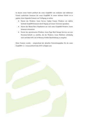 In diesem ersten Schritt profitiert die sones GraphDB vom einfachen und mühelosen
Einsatz zusätzlicher Instanzen der sones GraphDB. In einem nächsten Schritt ist es
geplant, diese folgenden Features zur Verfügung zu stellen:
    •   Nutzen des Windows Azure Service Update Feature Windows um nahtlos
        laufende GraphDB Instanzen durch Staging auf neuere Versionen upzudaten.
    •   Nutzen der Master/Slave Replikation um viele sones GraphDB Windows Azure
        Instanzen einzusetzen
    •   Nutzen des spezialisierten Windows Azure Page Blob Storage Services um eine
        Persistenz-Schicht zu schaffen, die die Windows Azure Plattform vollständig
        nutzt und dabei hilft, die In-Memory-Größen Beschränkung zu umgehen.


Diese Features werden – entsprechend der aktuellen Entwicklungspläne für die sones
GraphDB 1.2 - voraussichtlich Ende 2010 verfügbar sein.
 