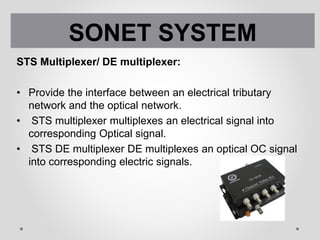 STS Multiplexer/ DE multiplexer:
• Provide the interface between an electrical tributary
network and the optical network.
• STS multiplexer multiplexes an electrical signal into
corresponding Optical signal.
• STS DE multiplexer DE multiplexes an optical OC signal
into corresponding electric signals.
SONET SYSTEM
 