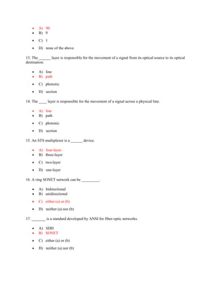 • A) 90
• B) 9
• C) 1
• D) none of the above
13. The ______ layer is responsible for the movement of a signal from its optical source to its optical
destination.
• A) line
• B) path
• C) photonic
• D) section
14. The ____ layer is responsible for the movement of a signal across a physical line.
• A) line
• B) path
• C) photonic
• D) section
15. An STS multiplexer is a ______ device.
• A) four-layer
• B) three-layer
• C) two-layer
• D) one-layer
16. A ring SONET network can be _________.
• A) bidirectional
• B) unidirectional
• C) either (a) or (b)
• D) neither (a) nor (b)
17. _______ is a standard developed by ANSI for fiber-optic networks.
• A) SDH
• B) SONET
• C) either (a) or (b)
• D) neither (a) nor (b)
 