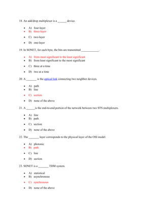 18. An add/drop multiplexer is a ______ device.
• A) four-layer
• B) three-layer
• C) two-layer
• D) one-layer
19. In SONET, for each byte, the bits are transmitted ____________.
• A) from most significant to the least significant
• B) from least significant to the most significant
• C) three at a time
• D) two at a time
20. A _______ is the optical link connecting two neighbor devices.
• A) path
• B) line
• C) section
• D) none of the above
21. A ______is the end-to-end portion of the network between two STS multiplexers.
• A) line
• B) path
• C) section
• D) none of the above
22. The _______ layer corresponds to the physical layer of the OSI model.
• A) photonic
• B) path
• C) line
• D) section
23. SONET is a _______ TDM system.
• A) statistical
• B) asynchronous
• C) synchronous
• D) none of the above
 