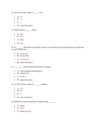 24. An STS-3 frame is made of ______ rows.
• A) 27
• B) 9
• C) 1
• D) none of the above
25. SONET defines _______ layers.
• A) five
• B) four
• C) three
• D) two
26. In ________ APS, there are normally two lines: one working line and one protection line. Both lines
are active all the time.
• A) one-to-one
• B) one-to-many
• C) one-plus-one
• D) none of the above
27. __________ allow insertion and extraction of signals.
• A) STS multiplexer/demultiplexers
• B) regenerators
• C) ADMs
• D) none of the above
28. An STS-3 frame is made of ________ columns.
• A) 270
• B) 90
• C) 9
• D) none of the above
29. SONET has defined a hierarchy of signals called ________.
• A) STMs
• B) STSs
• C) either (a) or (b)
 