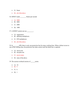 • C) linear
• D) all of the above
36. SONET sends ________ frames per second.
• A) 8000
• B) 4000
• C) 2000
• D) 1000
37. A SONET system can use _________.
• A) regenerators
• B) add/drop multiplexers
• C) STS multiplexers
• D) all of the above
38. In ________APS, there is only one protection line for many working lines. When a failure occurs in
one of the working lines, the protection line takes control until the failed line is repaired.
• A) one-to-one
• B) one-plus-one
• C) one-to-many
• D) none of the above
39. The section overhead consists of ______octets.
• A) 18
• B) 9
• C) 6
• D) 1
 