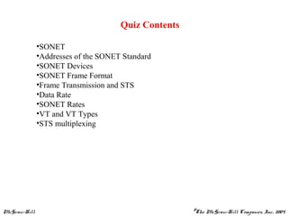 McGraw-Hill ©The McGraw-Hill Companies, Inc., 2004
Quiz Contents
•SONET
•Addresses of the SONET Standard
•SONET Devices
•SONET Frame Format
•Frame Transmission and STS
•Data Rate
•SONET Rates
•VT and VT Types
•STS multiplexing
 