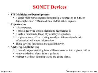 McGraw-Hill ©The McGraw-Hill Companies, Inc., 2004
SONET Devices
• STS Multiplexers/Demultiplexers
• It either multiplexes signals from multiple sources to an STS or
demultiplexes an STS into different destination signals.
• Regenerators:
• It is a repeater.
• It takes a received optical signal and regenerates it.
• It adds a function to those physical layer repeaters.
• It replaces some of the existing overhead information (header
information) with new information.
• These devices function at the data link layer.
• Add/Drop Multiplexers:
• It can add signals coming from different sources into a given path or
• remove a desired signal from a path and
• redirect it without demultiplexing the entire signal.
 