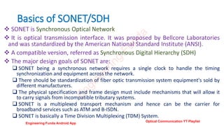 Basics of SONET/SDH
 SONET is Synchronous Optical Network
 It is optical transmission interface. It was proposed by Bellcore Laboratories
and was standardized by the American National Standard Institute (ANSI).
 A compatible version, referred as Synchronous Digital Hierarchy (SDH)
 The major design goals of SONET are:
 SONET being a synchronous network requires a single clock to handle the timing
synchronization and equipment across the network.
 There should be standardization of fiber optic transmission system equipment's sold by
different manufacturers.
 The physical specification and frame design must include mechanisms that will allow it
to carry signals from incompatible tributary systems.
 SONET is a multiplexed transport mechanism and hence can be the carrier for
broadband services such as ATM and B-ISDN.
 SONET is basically a Time Division Multiplexing (TDM) System.
E
n
g
i
n
e
e
r
i
n
g
F
u
n
d
a
Engineering Funda Android App
Optical Communication YT Playlist
 