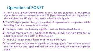 Operation of SONET
 The STS Multiplexer/Demultiplexer is used for two purposes. It multiplexes
signals from various sources into an STS (Synchronous Transport Signal) or it
demultiplexes an STS signal into various destination signals.
 The STS signal passes through a number of regenerators or repeaters while
travelling from the source to destination.
 The regenerators are basically repeaters and are bidirectional devices.
 They will regenerate the STS applied to them. This will eliminate any effect of
additive noise on the quality of transmission.
 The SONET regenerators function at the data link layer.
 The add/drop multiplexer is capable of adding signals from various sources
or it can remove any signal and redirect demultiplexing the entire multiplexed
signal.
E
n
g
i
n
e
e
r
i
n
g
F
u
n
d
a
 