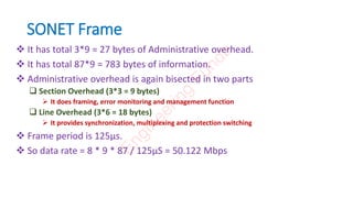 SONET Frame
 It has total 3*9 = 27 bytes of Administrative overhead.
 It has total 87*9 = 783 bytes of information.
 Administrative overhead is again bisected in two parts
 Section Overhead (3*3 = 9 bytes)
 It does framing, error monitoring and management function
 Line Overhead (3*6 = 18 bytes)
 It provides synchronization, multiplexing and protection switching
 Frame period is 125µs.
 So data rate = 8 * 9 * 87 / 125µS = 50.122 Mbps
E
n
g
i
n
e
e
r
i
n
g
F
u
n
d
a
 