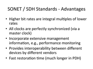 SONET	
  /	
  SDH	
  Standards	
  -­‐	
  Advantages	
  
•  Higher	
  bit	
  rates	
  are	
  integral	
  mul)ples	
  of	
  lower	
  
rates	
  	
  
•  All	
  clocks	
  are	
  perfectly	
  synchronized	
  (via	
  a	
  
master	
  clock)	
  
•  Incorporate	
  extensive	
  management	
  
informa)on,	
  e.g.,	
  performance	
  monitoring	
  	
  
•  Provides	
  interoperability	
  between	
  diﬀerent	
  
devices	
  by	
  diﬀerent	
  vendors	
  	
  
•  Fast	
  restora)on	
  )me	
  (much	
  longer	
  in	
  PDH)	
  	
  
 