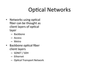 Op)cal	
  Networks	
  
•  Networks	
  using	
  op)cal	
  
ﬁber	
  can	
  be	
  thought	
  as	
  
client	
  layers	
  of	
  op)cal	
  
layer	
  
–  Backbone	
  	
  
–  Access	
  
–  Metro	
  	
  
•  Backbone	
  op)cal	
  ﬁber	
  
client	
  layers	
  
–  SONET	
  /	
  SDH	
  	
  
–  Ethernet	
  	
  
–  Op)cal	
  Transport	
  Network	
  	
  
 