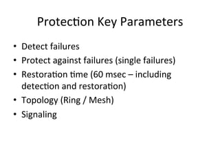 Protec)on	
  Key	
  Parameters	
  
•  Detect	
  failures	
  	
  
•  Protect	
  against	
  failures	
  (single	
  failures)	
  
•  Restora)on	
  )me	
  (60	
  msec	
  –	
  including	
  
detec)on	
  and	
  restora)on)	
  
•  Topology	
  (Ring	
  /	
  Mesh)	
  
•  Signaling	
  	
  
 
