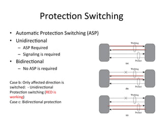 Protec)on	
  Switching	
  	
  
•  Automa)c	
  Protec)on	
  Switching	
  (ASP)	
  	
  
•  Unidirec)onal	
  
–  ASP	
  Required	
  
–  Signaling	
  is	
  required	
  	
  	
  
•  Bidirec)onal	
  
–  No	
  ASP	
  is	
  required	
  	
  	
  
Case	
  b:	
  Only	
  aﬀected	
  direc)on	
  is	
  
switched:	
  	
  -­‐	
  Unidirec)onal	
  
Protec)on	
  switching	
  (RED	
  is	
  
working)	
  
Case	
  c:	
  Bidirec)onal	
  protec)on	
  
 