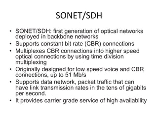 SONET/SDH	
  
•  SONET/SDH: first generation of optical networks
deployed in backbone networks
•  Supports constant bit rate (CBR) connections
•  Multiplexes CBR connections into higher speed
optical connections by using time division
multiplexing
•  Originally designed for low speed voice and CBR
connections, up to 51 Mb/s
•  Supports data network, packet traffic that can
have link transmission rates in the tens of gigabits
per second.
•  It provides carrier grade service of high availability	
  
 