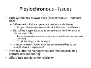 •  Each	
  system	
  has	
  its	
  own	
  clock	
  (asynchronous)	
  –	
  nominal	
  
clock	
  	
  
–  Diﬀerence	
  in	
  clock	
  can	
  generate	
  serious	
  synch.	
  Issues	
  	
  
•  20	
  ppm	
  diﬀerence	
  between	
  clocks	
  à	
  1.8	
  kbps	
  bit	
  rate	
  diﬀerence	
  	
  
–  Bit	
  stuﬃng	
  is	
  typically	
  used	
  to	
  compensate	
  for	
  diﬀerence	
  in	
  
transmission	
  rates	
  
•  Transmission	
  rates	
  are	
  not	
  exactly	
  integral	
  mul)ple	
  of	
  the	
  basic	
  rate	
  
(64	
  kbps)	
  
•  DS1	
  (1.544	
  Mbps)	
  >	
  24	
  x	
  64	
  kbps	
  !	
  	
  
–  In	
  order	
  to	
  extract	
  lower	
  rate	
  the	
  en)re	
  signal	
  has	
  to	
  be	
  
demul)plexed	
  –	
  expensive!	
  	
  
•  Provides	
  liHle/no	
  management	
  informa)on	
  including	
  
performance	
  monitoring	
  
•  Oﬀers	
  liHle	
  standards	
  for	
  reliability	
  
Plesiochronous	
  -­‐	
  Issues	
  
 