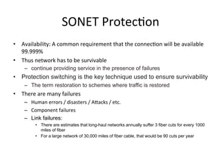 SONET	
  Protec)on	
  
•  Availability:	
  A	
  common	
  requirement	
  that	
  the	
  connec)on	
  will	
  be	
  available	
  
99.999%	
  
•  Thus	
  network	
  has	
  to	
  be	
  survivable	
  
–  continue providing service in the presence of failures
•  Protection switching is the key technique used to ensure survivability
–  The term restoration to schemes where traffic is restored
•  There	
  are	
  many	
  failures	
  	
  
–  Human	
  errors	
  /	
  disasters	
  /	
  AHacks	
  /	
  etc.	
  
–  Component	
  failures	
  
–  Link failures:
•  There are estimates that long-haul networks annually suffer 3 fiber cuts for every 1000
miles of fiber
•  For a large network of 30,000 miles of fiber cable, that would be 90 cuts per year	
  
 